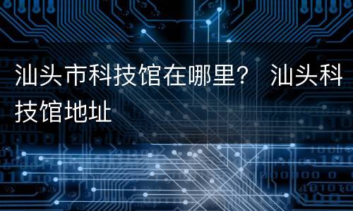 汕头市科技馆在哪里？ 汕头科技馆地址
