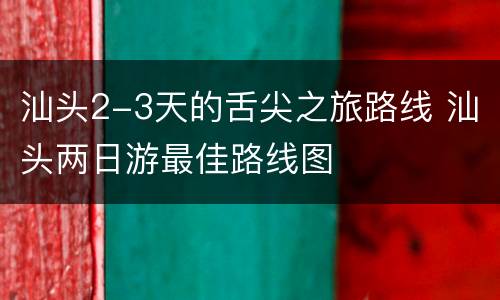 汕头2-3天的舌尖之旅路线 汕头两日游最佳路线图