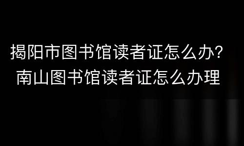 揭阳市图书馆读者证怎么办？ 南山图书馆读者证怎么办理