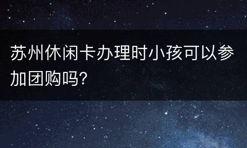 苏州休闲卡办理时小孩可以参加团购吗？