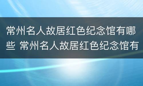 常州名人故居红色纪念馆有哪些 常州名人故居红色纪念馆有哪些景点