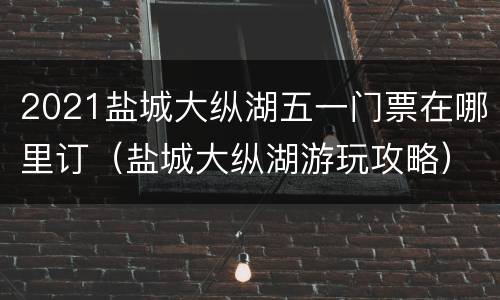 2021盐城大纵湖五一门票在哪里订（盐城大纵湖游玩攻略）