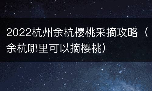 2022杭州余杭樱桃采摘攻略（余杭哪里可以摘樱桃）