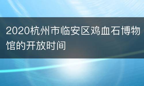 2020杭州市临安区鸡血石博物馆的开放时间