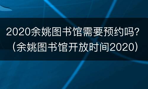 2020余姚图书馆需要预约吗？（余姚图书馆开放时间2020）