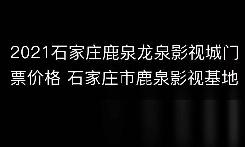 2021石家庄鹿泉龙泉影视城门票价格 石家庄市鹿泉影视基地