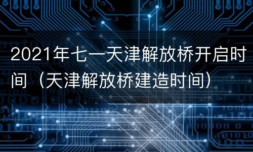 2021年七一天津解放桥开启时间（天津解放桥建造时间）