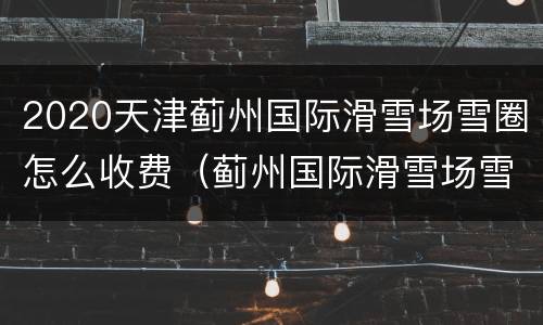 2020天津蓟州国际滑雪场雪圈怎么收费（蓟州国际滑雪场雪道）