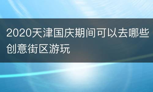 2020天津国庆期间可以去哪些创意街区游玩