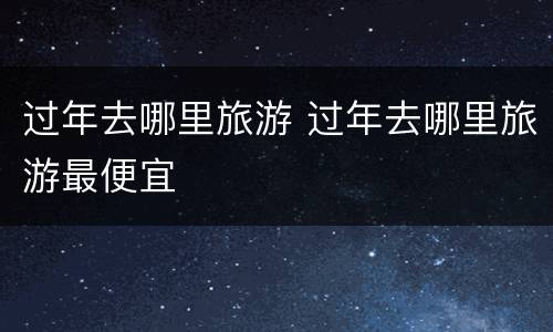 过年去哪里旅游 过年去哪里旅游最便宜