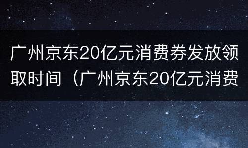 广州京东20亿元消费券发放领取时间（广州京东20亿元消费券发放领取时间是几点）