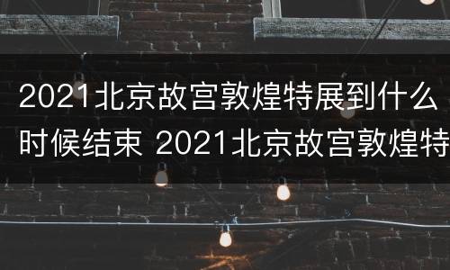 2021北京故宫敦煌特展到什么时候结束 2021北京故宫敦煌特展到什么时候结束呢
