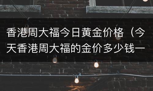 香港周大福今日黄金价格（今天香港周大福的金价多少钱一克）