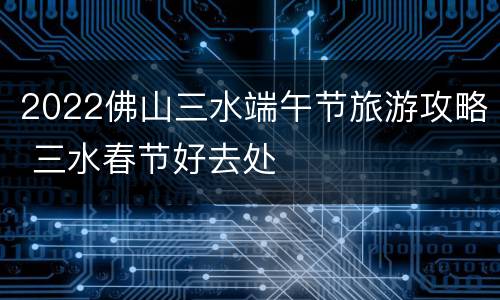 2022佛山三水端午节旅游攻略 三水春节好去处