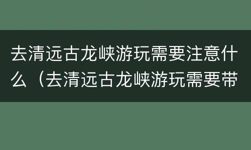 去清远古龙峡游玩需要注意什么（去清远古龙峡游玩需要带什么）