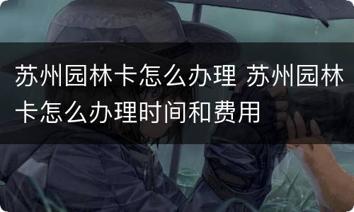 苏州园林卡怎么办理 苏州园林卡怎么办理时间和费用