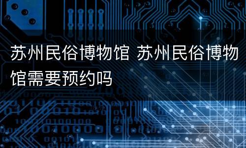苏州民俗博物馆 苏州民俗博物馆需要预约吗