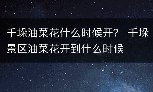 千垛油菜花什么时候开？ 千垛景区油菜花开到什么时候