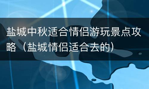 盐城中秋适合情侣游玩景点攻略（盐城情侣适合去的）