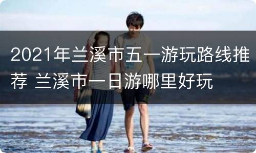 2021年兰溪市五一游玩路线推荐 兰溪市一日游哪里好玩