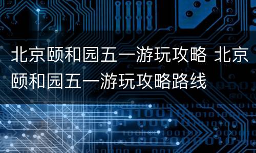 北京颐和园五一游玩攻略 北京颐和园五一游玩攻略路线