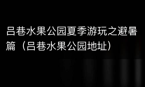 吕巷水果公园夏季游玩之避暑篇（吕巷水果公园地址）