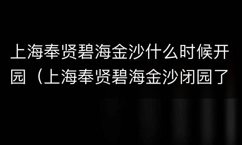 上海奉贤碧海金沙什么时候开园（上海奉贤碧海金沙闭园了吗）