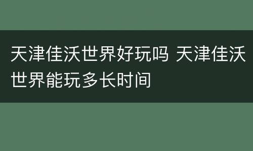 天津佳沃世界好玩吗 天津佳沃世界能玩多长时间