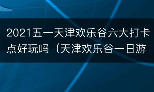 2021五一天津欢乐谷六大打卡点好玩吗（天津欢乐谷一日游攻略2020）