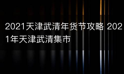 2021天津武清年货节攻略 2021年天津武清集市