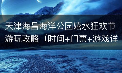 天津海昌海洋公园嬉水狂欢节游玩攻略（时间+门票+游戏详情）