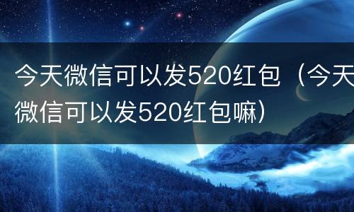 今天微信可以发520红包（今天微信可以发520红包嘛）