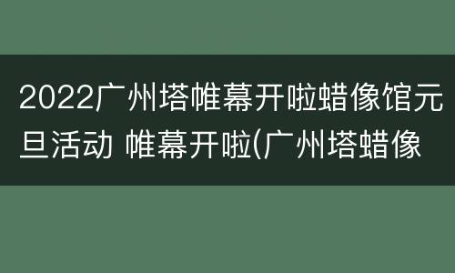2022广州塔帷幕开啦蜡像馆元旦活动 帷幕开啦(广州塔蜡像馆