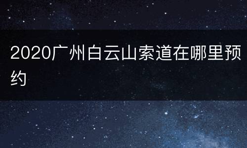 2020广州白云山索道在哪里预约