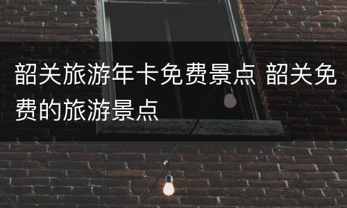 韶关旅游年卡免费景点 韶关免费的旅游景点