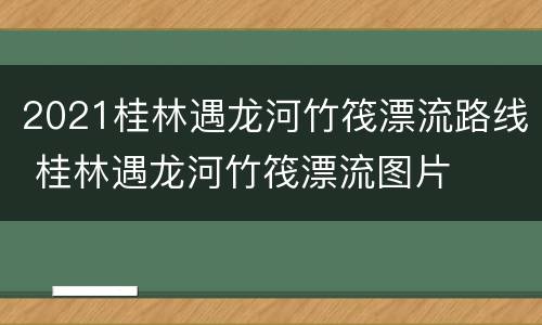 2021桂林遇龙河竹筏漂流路线 桂林遇龙河竹筏漂流图片