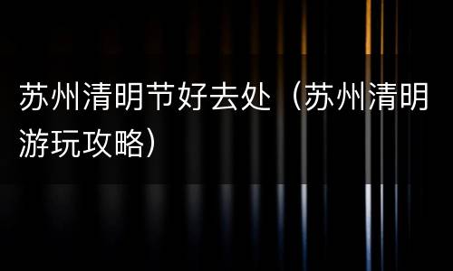 苏州清明节好去处（苏州清明游玩攻略）