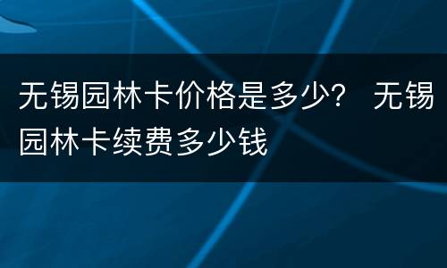 无锡园林卡价格是多少？ 无锡园林卡续费多少钱
