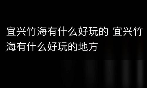 宜兴竹海有什么好玩的 宜兴竹海有什么好玩的地方