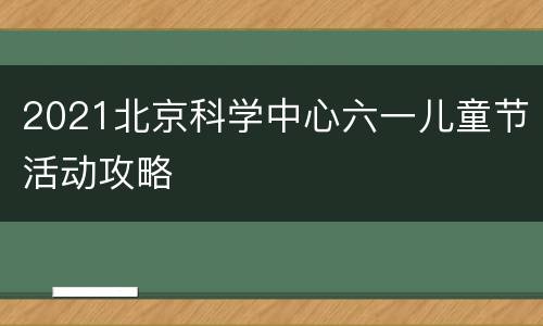 2021北京科学中心六一儿童节活动攻略
