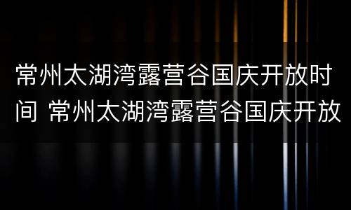 常州太湖湾露营谷国庆开放时间 常州太湖湾露营谷国庆开放时间表