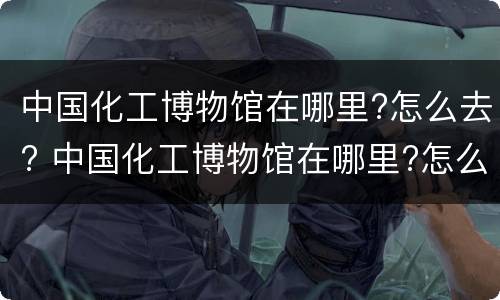 中国化工博物馆在哪里?怎么去? 中国化工博物馆在哪里?怎么去啊
