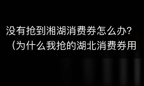 没有抢到湘湖消费券怎么办？（为什么我抢的湖北消费券用不了）