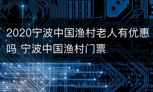 2020宁波中国渔村老人有优惠吗 宁波中国渔村门票