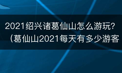 2021绍兴诸葛仙山怎么游玩？（葛仙山2021每天有多少游客）