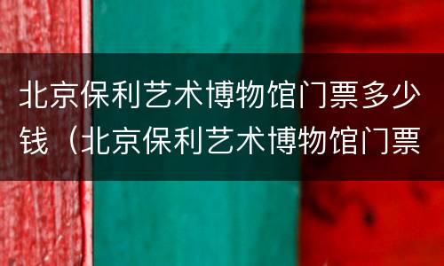 北京保利艺术博物馆门票多少钱（北京保利艺术博物馆门票要预定吗）