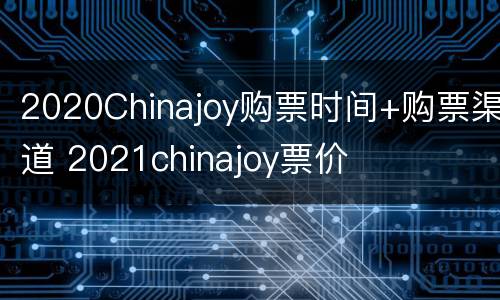 2020Chinajoy购票时间+购票渠道 2021chinajoy票价