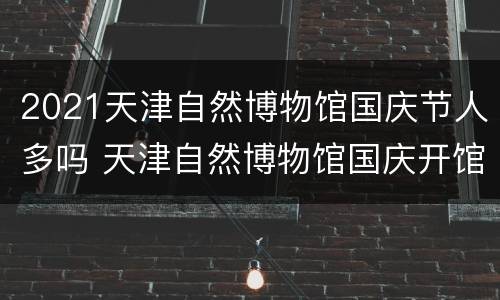 2021天津自然博物馆国庆节人多吗 天津自然博物馆国庆开馆吗
