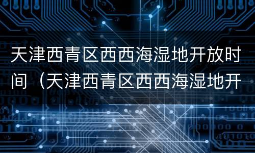 天津西青区西西海湿地开放时间（天津西青区西西海湿地开放时间最新）