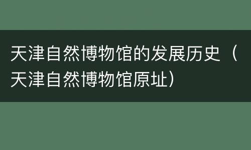 天津自然博物馆的发展历史（天津自然博物馆原址）